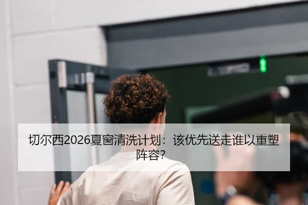 切尔西2026夏窗清洗计划：该优先送走谁以重塑阵容？