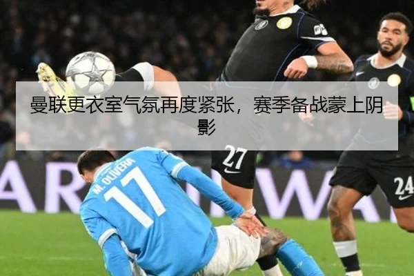曼联更衣室气氛再度紧张，赛季备战蒙上阴影