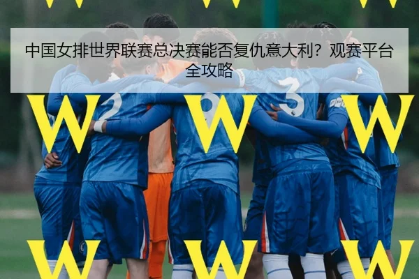 中国女排世界联赛总决赛能否复仇意大利？观赛平台全攻略